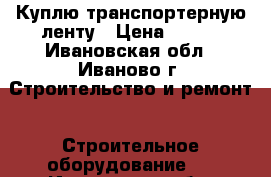 Куплю транспортерную ленту › Цена ­ 806 - Ивановская обл., Иваново г. Строительство и ремонт » Строительное оборудование   . Ивановская обл.,Иваново г.